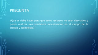 PREGUNTA
¿Que se debe hacer para que estos recursos no sean desviados y
poder realizar una verdadera incentivación en el campo de la
ciencia y tecnología?
 