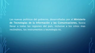 Las nuevas políticas del gobierno, desarrolladas por el Ministerio
de Tecnologías de la Información y las Comunicaciones, busca
llevar a todas las regiones del país, inclusive a los sitios mas
recónditos, los instrumentos y tecnología tic.
 