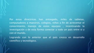 Por estas directrices han entregado, miles de tabletas,
computadores a maestros, colegios, niños a fin de acrecentar el
conocimiento, manejo de estos equipos , incentivando la
investigación y de esta forma conectar a todo un país entre si y
con el mundo.
Logrando con lo anterior que el país crezca en desarrollo
científico y tecnológico.
 