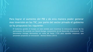 Para lograr el aumento del PIB y de esta manera poder generar
mas inversión en las TIC, por parte del sector privado el gobierno
se ha propuesto los siguiente:
El Gobierno aprobó el Conpes en este sentido para incentivar la innovación dentro de los
particulares. De acuerdo con Daniel Arango, viceministro (e) de Desarrollo Empresarial, “este
documento entrega descuentos en renta de hasta 175% para aquellas empresas que
presenten proyectos en innovación . Revista Dinero (2015)
 