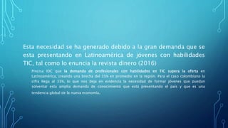 Esta necesidad se ha generado debido a la gran demanda que se
esta presentando en Latinoamérica de jóvenes con habilidades
TIC, tal como lo enuncia la revista dinero (2016)
Precisa IDC que la demanda de profesionales con habilidades en TIC supera la oferta en
Latinoamérica, creando una brecha del 35% en promedio en la región. Para el caso colombiano la
cifra llega al 33%, lo que nos deja en evidencia la necesidad de formar jóvenes que puedan
solventar esta amplia demanda de conocimiento que está presentando el país y que es una
tendencia global de la nueva economía.
 