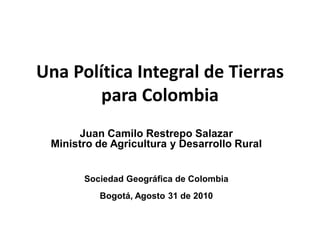 Una Política Integral de Tierras
        para Colombia
      Juan Camilo Restrepo Salazar
 Ministro de Agricultura y Desarrollo Rural


       Sociedad Geográfica de Colombia
          Bogotá, Agosto 31 de 2010
 