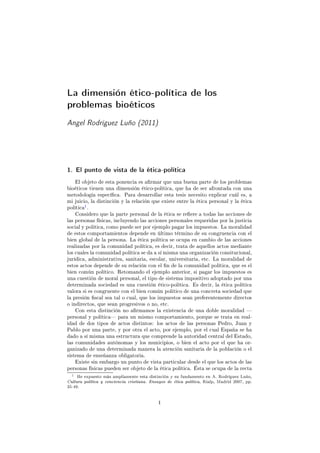 La dimensión ético-política de los
problemas bioéticos
Angel Rodríguez Luño (2011)
1. El punto de vista de la ética-política
El objeto de esta ponencia es armar que una buena parte de los problemas
bioéticos tienen una dimensión ético-política, que ha de ser afrontada con una
metodología especíca. Para desarrollar esta tesis necesito explicar cuál es, a
mi juicio, la distinción y la relación que existe entre la ética personal y la ética
política
1.
Considero que la parte personal de la ética se reere a todas las acciones de
las personas físicas, incluyendo las acciones personales requeridas por la justicia
social y política, como puede ser por ejemplo pagar los impuestos. La moralidad
de estos comportamientos depende en último término de su congruencia con el
bien global de la persona. La ética política se ocupa en cambio de las acciones
realizadas por la comunidad política, es decir, trata de aquellos actos mediante
los cuales la comunidad política se da a sí misma una organización consitucional,
jurídica, administrativa, sanitaria, escolar, universitaria, etc. La moralidad de
estos actos depende de su relación con el n de la comunidad política, que es el
bien común político. Retomando el ejemplo anterior, si pagar los impuestos es
una cuestión de moral personal, el tipo de sistema impositivo adoptado por una
determinada sociedad es una cuestión ético-política. Es decir, la ética política
valora si es congruente con el bien común político de una concreta sociedad que
la presión scal sea tal o cual, que los impuestos sean preferentemente directos
o indirectos, que sean progresivos o no, etc.
Con esta distinción no armamos la existencia de una doble moralidad 
personal y política para un mismo comportamiento, porque se trata en real-
idad de dos tipos de actos distintos: los actos de las personas Pedro, Juan y
Pablo por una parte, y por otra el acto, por ejemplo, por el cual España se ha
dado a sí misma una estructura que comprende la autoridad central del Estado,
las comunidades autónomas y los municipios, o bien el acto por el que ha or-
ganizado de una determinada manera la atención sanitaria de la población o el
sistema de enseñanza obligatoria.
Existe sin embargo un punto de vista particular desde el que los actos de las
personas físicas pueden ser objeto de la ética política. Ésta se ocupa de la recta
1 He expuesto más ampliamente esta distinción y su fundamento en A. Rodríguez Luño,
Cultura política y conciencia cristiana. Ensayos de ética política, Rialp, Madrid 2007, pp.
35-49.
1
 