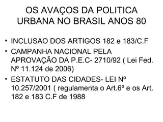 OS AVAÇOS DA POLITICA URBANA NO BRASIL ANOS 80 INCLUSAO DOS ARTIGOS 182 e 183/C.F  CAMPANHA NACIONAL PELA APROVAÇÃO DA P.E.C- 2710/92 ( Lei Fed. Nº 11.124 de 2006) ESTATUTO DAS CIDADES- LEI Nº 10.257/2001 ( regulamenta o Art.6º e os Art. 182 e 183 C.F de 1988 
