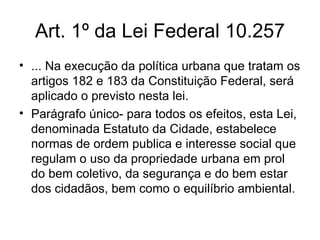 Art. 1º da Lei Federal 10.257 ... Na execução da política urbana que tratam os artigos 182 e 183 da Constituição Federal, será aplicado o previsto nesta lei. Parágrafo único- para todos os efeitos, esta Lei, denominada Estatuto da Cidade, estabelece normas de ordem publica e interesse social que regulam o uso da propriedade urbana em prol do bem coletivo, da segurança e do bem estar dos cidadãos, bem como o equilíbrio ambiental.  