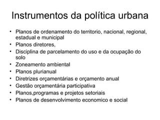 Instrumentos da política urbana Planos de ordenamento do territorio, nacional, regional, estadual e municipal Planos diretores, Disciplina de parcelamento do uso e da ocupação do solo Zoneamento ambiental  Planos plurianual Diretrizes orçamentárias e orçamento anual Gestão orçamentária participativa  Planos,programas e projetos setoriais Planos de desenvolvimento economico e social  