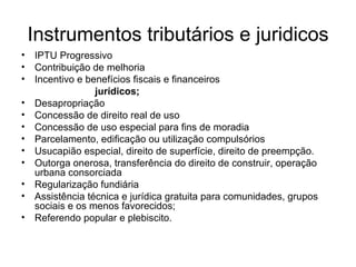 Instrumentos tributários e juridicos IPTU Progressivo Contribuição de melhoria Incentivo e benefícios fiscais e financeiros  jurídicos; Desapropriação  Concessão de direito real de uso Concessão de uso especial para fins de moradia Parcelamento, edificação ou utilização compulsórios Usucapião especial, direito de superfície, direito de preempção. Outorga onerosa, transferência do direito de construir, operação urbana consorciada Regularização fundiária Assistência técnica e jurídica gratuita para comunidades, grupos sociais e os menos favorecidos; Referendo popular e plebiscito.  