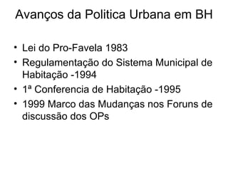 Avanços da Politica Urbana em BH Lei do Pro-Favela 1983 Regulamentação do Sistema Municipal de Habitação -1994 1ª Conferencia de Habitação -1995 1999 Marco das Mudanças nos Foruns de discussão dos OPs 