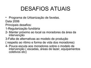 DESAFIOS ATUAIS Programa de Urbanização de favelas. Data 2006 Principais desafios: 1-Regularização fundiária 2- Manter próximo ao local os moradores da área da intervenção  3-Falta de alternativas ao modelo de produção ( respeito ao ritimo e forma de vida dos moradores) 4- Pouca escuta aos moradores sobre o modelo de intervenção ( escadas, áreas de lazer, equipamentos coletivos etc)  