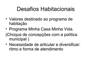 Desafios Habitacionais  Valores destinado ao programa de habitação Programa Minha Casa Minha Vida. (Choque de concepções com a política municipal ) Necessidade de articular e diversificar: ritmo e forma de atendimento  