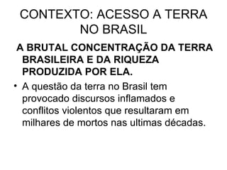 CONTEXTO: ACESSO A TERRA NO BRASIL A BRUTAL CONCENTRAÇÃO DA TERRA BRASILEIRA E DA RIQUEZA PRODUZIDA POR ELA. A questão da terra no Brasil tem provocado discursos inflamados e conflitos violentos que resultaram em milhares de mortos nas ultimas décadas. 