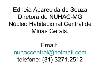 Edneia Aparecida de Souza Diretora do NUHAC-MG Núcleo Habitacional Central de Minas Gerais. Email:  [email_address] telefone: (31) 3271.2512 
