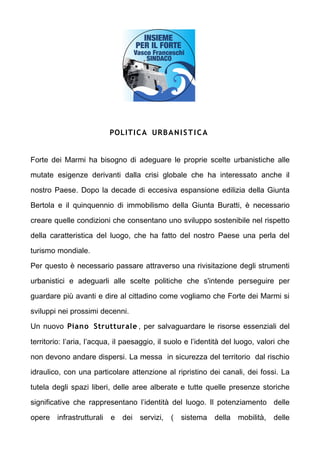 POLITI C A URB A N I S T I C A


Forte dei Marmi ha bisogno di adeguare le proprie scelte urbanistiche alle

mutate esigenze derivanti dalla crisi globale che ha interessato anche il

nostro Paese. Dopo la decade di eccesiva espansione edilizia della Giunta

Bertola e il quinquennio di immobilismo della Giunta Buratti,  necessario

creare quelle condizioni che consentano uno sviluppo sostenibile nel rispetto

della caratteristica del luogo, che ha fatto del nostro Paese una perla del

turismo mondiale.

Per questo  necessario passare attraverso una rivisitazione degli strumenti

urbanistici e adeguarli alle scelte politiche che s'intende perseguire per

guardare pi avanti e dire al cittadino come vogliamo che Forte dei Marmi si

sviluppi nei prossimi decenni.

Un nuovo Piano Strutturale , per salvaguardare le risorse essenziali del

territorio: laria, lacqua, il paesaggio, il suolo e lidentit del luogo, valori che

non devono andare dispersi. La messa in sicurezza del territorio dal rischio

idraulico, con una particolare attenzione al ripristino dei canali, dei fossi. La

tutela degli spazi liberi, delle aree alberate e tutte quelle presenze storiche

significative che rappresentano lidentit del luogo. Il potenziamento delle

opere infrastrutturali    e   dei servizi,    ( sistema      della mobilit,    delle
 
