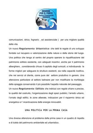 comunicazioni, idrico, fognario , ed assistenziale ) per una migliore qualit

della vita.

Un nuovo Regola mento Urbanistico che detti le regole di uno sviluppo

fondato sul recupero e valorizzazione della natura e della storia del luogo.

Una politica che tenga al centro del proprio operare la riqualificazione del

patrimonio edilizio esistente, con adeguati incentivi, anche per il patrimonio

alberghiero , considerando chiuso il capitolo degli svincoli, e individuando le

forme migliori per adeguare le strutture esistenti, sia nella capacit ricettiva,

che nei servizi al cliente, come pure del settore produttivo in genere. Una

attenzione particolare al settore balneare per non modificare la morfologia

della spiaggia conservando il pi possibile laspetto naturale del paesaggio.

Un nuovo Regolamento Edilizio che indirizzi con regole chiare e precise,

la qualit del costruito, lorganizzazione degli spazi pubblici, larredo urbano,

lornato degli edifici, le zone alberate, indicazioni per il risparmio idrico ed

energetico e l incentivazione delle energie rinnovabili.


                 UNA POLITI C A PER LA PRI M A CA S A


Una diversa attenzione al problema della prima casa in un quadro di rispetto

e di tutela del patrimonio ambientale ed urbanistico.
 