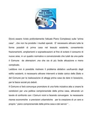 Dovr essere rivisto profondamente l'attuale Piano Complesso sulla prima

casa , che non ha prodotto i risultati sperati. E' necessario attivare tutte le

forme   possibili   di   prima     casa   nel   tessuto   esistente,   consentendo

frazionamenti, ampliamenti o sopraelevazioni al fine di evitare il consumo di

nuove aree, in un quadro normativo e convenzionato che tuteli da una parte

il Comune     da alienazioni ,ma che sia di pi facile attuazione e meno

complicato.

Laddove non  possibile risolvere il problema abitativo usufruendo degli

edifici esistenti,  necessario attivare interventi a totale carico dello Stato e

del Comune per la realizzazione di alloggi prima casa da dare in locazione,

per le fasce sociali pi deboli.

Il Comune si far comunque promotore di una forte iniziativa atta a creare le

condizioni per una politica comprensoriale della prima casa, attivando un

tavolo di confronto con i Comuni vicini e facendo convergere le necessarie

risorse economiche e previsioni urbanistiche         per la creazione di un vero e

proprio  piano comprensoriale della prima casa e dei servizi  .
 