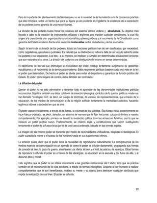 Pero lo importante del planteamiento de Montesquieu no es la novedad de la formulación sino la conciencia práctica
que ella introduce, sobre un hecho que para su época ya era evidente en Inglaterra: la existencia de la separación
de los poderes como garantía de una mayor libertad.

La división de los poderes busca frenar los excesos del sistema político unitario y absolutista. Su objetivo más
llevado a cabo es la creación de instrumentos eficaces y legítimos que impidan cualquier despotismo, la cual dio
origen a la creación de una organización constitucional de poderes jurídicos y al nacimiento de la Constitución como
garantía del Estado moderno frente a los derechos inalienables de los ciudadanos y de los asociados.

Según la teoría de la división de los poderes, todas las funciones políticas han de ser clasificadas, por necesidad,
como Legislativas, ejecutivas o judiciales. Es natural que su distinción no indica la falta de un vínculo estrecho entre
los poderes o su separación. Los tres, a su manera, se implican y cumplen en determinadas situaciones funciones
que son naturales a los otros. La división del poder es una distribución del mismo en tareas determinadas.

El nacimiento de teorías que promulgan la divisibilidad del poder condujo lentamente surgimiento de gobiernos
republicanos y al nacimiento de la democracia moderna. Estos regímenes políticos basaron cada vez más en la ley
el poder que detentaban. De hecho el poder se divide para evitar el despotismo y garantizar la función pública del
Estado. El poder, como órgano de control, debía también ser controlado.

La difusión del poder

Ejercer el poder no es solo administrar y controlar todo el aparataje de las denominadas instituciones políticos
reconocidos. Significa también una labor cotidiana de creación ideológica y práctica de lo que los políticos modernos
han llamado "la religión civil”, es decir, un cuerpo de doctrinas, de valores, de representaciones, que a través de la
educación, de los medios de comunicación o de la religión edifican lentamente la mentalidad colectiva, haciendo
legítima e idónea la sociedad en que se vive.

El poder captura inicialmente, a través de la fuerza, la voluntad de los súbditos. Esa fuerza inicial posteriormente se
hace fuerza ordenada, es decir, derecho, un sistema de normas que le fijan horizonte, colocando limites a nuestro
comportamiento. Por ejemplo, primero se desató la revolución política (con las armas) en América, con lo que se
instauró un poder político nuevo. Posteriormente, se crearon leyes y constituciones que fueron sustituyendo
lentamente el poder de la fuerza bruta por el de una fuerza ordenada, basada en las normas legales.

La imagen de ese mismo poder se transmite por medio de racionalidades unificadoras, religiosas o ideológicas. El
poder supedita la mente y el cuerpo de los hombres hasta en sus lugares más íntimos.

Lo anterior quiere decir que el poder tiene la necesidad de reproducirse culturalmente. La omnipresencia de los
medios masivos de comunicación es un ejemplo de cómo el poder se difunde diariamente, propaganda sus formas
de concebir el bien, la paz o la guerra, el consumo y la oferta, el bien y el mal, la justicia y la injusticia. Otras formas
de reproducir o difundir el poder es a través de las ideologías, la educación en la escuela y por fuera de ella, y el
discurso ético y moral.

Esto significa que el poder no se refiere únicamente a las grandes instituciones del Estado, sino que se práctica
también en el micromundo de la vida cotidiana, a través de formas intangibles. Dispone al ser humano a realizar
comportamientos que le son beneficiosos, moldea su mente y su cuerpo para deshacer cualquier obstáculo que
impida la realización de sus fines. El poder se difunde.




                                                                                                                         10
 