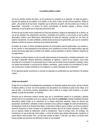 Los poderes políticos ocultos



Uno de los grandes secretos del poder y de los poderosos ha consistido en la capacidad de vigilar los gestos y
escuchar las palabras de sus súbditos, en lo posible, sin ser vistos ni oídos. De allí la famosa expresión: "Saber es
poder”. ¿No vendrá de allí esa fuerza enigmática que le atribuimos al poder? ¿No has sentido que el manejo de
determinada información y el dominio de ciertos conocimientos, te permiten manejar y dominar muchas
situaciones, sin que la gente que te rodea sea consciente de ello?

El hecho de que el poder mueva ocultamente sus hilos para garantizar y asegurar la prolongación de su dominio, es
una de las verdades más antiguamente conocidas y practicadas de la política. Lo que sucede es que la política
democrática moderna, para diferenciarse sustancialmente de todas las anteriores, prometió ser una forma de
gobierno transparente, con plena visibilidad y claridad de las acciones de los gobernantes, para que los ciudadanos
pudiesen controlar los excesos y desmanes de los poderes del Estado.

Se trataba, de un lado, de ofrecer verdaderas garantías de control político sobre los gobernantes y sus acciones y,
de otro, permitir un clara participación de las personas como ciudadanos en la labor de lo gestión política, algo que
durante muchísimos siglos estuvo prohibido a los súbditos, quienes soportaban un dominio unilateral y despótico de
sus gobernantes.

Sin embargo, la política moderna no solo incumplió estas promesas de transparencia y verdadera participación, sino
que llegó a desarrollar métodos electrónicos sofisticados de vigilancia y control de sus súbditos, nunca antes
conocidos por la humanidad. Si la democracia hace lo mismo que los demás formas de gobierno (controlar, incluso
con medios más eficientes, la conducta de los súbditos o asociados), ¿quién controla a los controladores? Es decir,
¿es la democracia un poder controlado por los ciudadanos o un poder controlador de los ciudadanos?

En los siguientes aportes encontramos un principio de respuesta a la problemática que aquí llamamos "los poderes
ocultos”.



¿Poder tras del poder?

El siglo XX nos ha llenado de manifestaciones escandalosas, de inﬂuyentes poderes tras el poder, que han inclinado
la balanza política a su favor. Uno de los ejemplos más elocuentes lo ha constituido el poder de las mafias, en el
caso de Italia, o de servicios secretos ultrapoderosos como lo KGB en lo antigua Unión Soviética o, en lustros
pasados, el poder del narcotráfico en Colombia.

Recuerda que la democracia moderna siempre quiso ser un procedimiento basado en la publicidad y absoluta
claridad tanto de sus postulados como de su ejercicio. Este ideal de la publicidad y claridad (visibilidad) del poder
democrático estaba fundad en la experiencia de la antigua democracia ateniense, donde los asuntos que
perjudicaban, beneficiaban o afectaban a todos se decidían a la luz pública en el ágora. En contra del absolutismo y
del despotismo feudal de la llamada Edad Media, la democracia moderna quería constituir una forma de gobierno
donde las decisiones no fueren tomadas en los gabinetes secretos, lejos de las miradas inoportunas del público,
sino en espacios visibles de deliberación, donde la transparencia fuese el principio rector. Sin embargo, nos
encontramos con que el ideal del control público, o control del público sigue estando distorsionado, impidiendo un
control efectivo sobre el poder. Pero, ¿es sólo esta cuestión de ideal?, o más bien, ¿se refiere a la tensión entre
fuerzas sociales que componen las relaciones de poder en una sociedad?
                                                                                                                  11
 