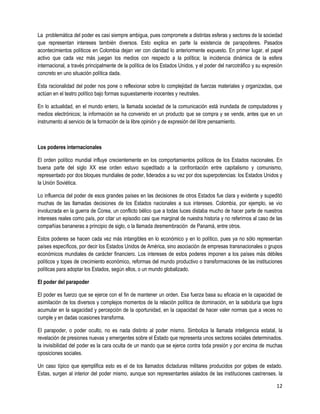 La problemática del poder es casi siempre ambigua, pues compromete a distintas esferas y sectores de la sociedad
que representan intereses también diversos. Esto explica en parte la existencia de parapoderes. Pasados
acontecimientos políticos en Colombia dejan ver con claridad lo anteriormente expuesto. En primer lugar, el papel
activo que cada vez más juegan los medios con respecto a la política; la incidencia dinámica de la esfera
internacional, a través principalmente de la política de los Estados Unidos, y el poder del narcotráfico y su expresión
concreto en uno situación política dada.

Esta racionalidad del poder nos pone o reflexionar sobre lo complejidad de fuerzas materiales y organizadas, que
actúan en el teatro político bajo formas supuestamente inocentes y neutrales.

En lo actualidad, en el mundo entero, la llamada sociedad de la comunicación está inundada de computadores y
medios electrónicos; la información se ha convenido en un producto que se compra y se vende, antes que en un
instrumento al servicio de la formación de la libre opinión y de expresión del libre pensamiento.



Los poderes internacionales

El orden político mundial influye crecientemente en los comportamientos políticos de los Estados nacionales. En
buena parte del siglo XX ese orden estuvo supeditado a la confrontación entre capitalismo y comunismo,
representado por dos bloques mundiales de poder, liderados a su vez por dos superpotencias: los Estados Unidos y
la Unión Soviética.

Lo influencia del poder de esos grandes países en las decisiones de otros Estados fue clara y evidente y supeditó
muchas de las llamadas decisiones de los Estados nacionales a sus intereses. Colombia, por ejemplo, se vio
involucrada en la guerra de Corea, un conflicto bélico que a todas luces distaba mucho de hacer parte de nuestros
intereses reales como país, por citar un episodio casi que marginal de nuestra historia y no referirnos al caso de las
compañías bananeras a principio de siglo, o la llamada desmembración de Panamá, entre otros.

Estos poderes se hacen cada vez más intangibles en lo económico y en lo político, pues ya no sólo representan
países específicos, por decir los Estados Unidos de América, sino asociación de empresas transnacionales o grupos
económicos mundiales de carácter financiero. Los intereses de estos poderes imponen a los países más débiles
políticos y topes de crecimiento económico, reformas del mundo productivo o transformaciones de las instituciones
políticas para adoptar los Estados, según ellos, o un mundo globalizado.

El poder del parapoder

El poder es fuerzo que se ejerce con el fin de mantener un orden. Esa fuerza basa su eficacia en la capacidad de
asimilación de los diversos y complejos momentos de la relación política de dominación, en la sabiduría que logra
acumular en la sagacidad y percepción de la oportunidad, en la capacidad de hacer valer normas que a veces no
cumple y en dadas ocasiones transforma.

El parapoder, o poder oculto, no es nada distinto al poder mismo. Simboliza la llamada inteligencia estatal, la
revelación de presiones nuevas y emergentes sobre el Estado que representa unos sectores sociales determinados.
la invisibilidad del poder es la cara oculta de un mando que se ejerce contra toda presión y por encima de muchas
oposiciones sociales.

Un caso típico que ejemplifica esto es el de los llamados dictaduras militares producidos por golpes de estado.
Estas, surgen al interior del poder mismo, aunque son representantes aislados de las instituciones castrenses. la

                                                                                                                    12
 