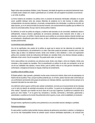 Según todos estos pensadores (Hobbes, Locke, Rousseau), del estado de egoísmo se evolucionó lentamente hacia
un estado social o estado civil, creado o garantizado por un contrato, del cual surgieron la sociedad, la convivencia
y, por ende, la política.

La forma moderna de considerar a la política como un producto de decisiones individuales unificadas en el pacto
social, posibilitó distinguir entre dos campos diferentes de existencia de la vida humana: la esfera pública,
correspondiente a los asuntos colectivos, y la privada, correspondiente a los individuales. La política se convirtió, por
estas razones, ya no en ciencia de todos los asuntos humanos, sino exclusivamente de aquellos que se refieren a la
vida en la comunidad política. De aquí nació la ciencia política moderna.

En definitiva, la noción de política de antiguos y modernos está asociada a la de comunidad, establecida natural o
artificialmente; involucra diversos significados de convivencia planteados como horizonte entre el orden y el
desorden, entre la paz y el conflicto. Cuando decimos que la política es convivencia estamos diciendo también que
es normalización, disciplinación para evitar el caos, es decir, sometimiento a parámetros bien definidos de intereses
sociales predominantes.

La convivencia como subordinación

Uno de los significados más usados de la política es aquel que la asocia con las relaciones de autoridad, de
gobierno, de subordinación y de sometimiento a un orden. Este orden puede ser pensado o asumido como un orden
natural, algo ya dado a la existencia humana, donde unos mandan y otros obedecen; o como una organización
política de la sociedad, donde las instituciones del Estado son neutrales frente a los diversos intereses sociales y
defienden el bien común. De ahí la expresión “No puede existir orden, sin mando”.

Como seres políticos nos concebimos una estructura social, donde unos dirigen y otros son dirigidos, donde unos
comandan y otros aceptan los mandatos. Pero la subordinación en política no es sólo una concepción; es tal vez
una de sus realidades más sabidas y menos dichas, pues la política indica en su más genuina naturaleza lucha,
confrontación, emergencia de fuerzas en disputa, dinámicas de sometimiento.

La política: entre el conflicto y la paz

El Estado perfecto, ideal, pensado y planteado muchas veces a través de la historia, dista mucho de asemejarse a la
historia real de la política. Pues, aunque la política pretende paz, en el fondo, parece más bien estar conformada por
una confrontación permanente entre grupos de personas con intereses distintos, cuya tensión termina siempre en la
imposición del poder de unos sobre otros.

Una definición sobre la guerra confirma este carácter contradictorio, de lucha por el reconocimiento de los intereses
y por lo tanto de relación de autoridad amo-esclavo de la política. “La guerra es la prolongación de la política por
otros medios”. Expresión que invertida nos da la clave de lo que aquí sugerimos: la política es la extensión de la
guerra por otros medios. Y en la guerra hay vencedores y vencidos, dominantes y dominados, gobernantes y
subordinados. La política se ha movido frecuentemente entre la guerra y la paz, entre la estabilidad y la revolución.

Formas de pertenecía en política

De igual manera, significamos la política como pertenencia a una comunidad nacional, ideológica o partidista.

Pertenencia ideológica

En este sentido, la política implica también diversos sistemas de pertenencia comunitaria o colectiva. La ideología es
uno de las más imperceptibles formas de cohesión social; involucra identidades espirituales y de conducta bien
                                                                                                                     3
 