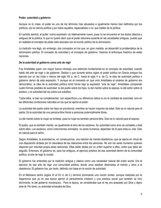 Poder, autoridad y gobierno

Aunque no lo creas, el poder es uno de los términos más abusados e igualmente menos bien definidos por los
políticos, por la ciencia política y por todos aquellos, especialistas o no, que hablan de la política.

En sentido estricto, el poder -como expresión- es relativamente nuevo, pues no se encuentra en los textos clásicos y
antiguos de la política, lo que no quiere decir que el poder estuviera ausente en las sociedades antiguas, puesto que
en realidad el concepto de poder está asociado con el mundo político de la dominación.

La tradición nos legó, sin embargo, dos conceptos en los que, en gran medida, se desarrolló la problemática de la
dominación política. El concepto de autoridad y el concepto de gobierno. Veamos el entronque histórico de estas
naciones.

De la autoridad al gobierno coma arte de regir

Fue Aristóteles quien con mayor fuerza introdujo una distinción fundamental en el concepto de autoridad, cuando
habló del arte de regir o de gobernar. Debido o que durante tantos siglos el poder político en Grecia antigua fue
ejercido por un rey (más o menos del siglo XX a. de C. hasta el siglo V a. de C), la idea de autoridad política o
gobierno derivó de esta expresión. Y aunque en el momento en que vivió Aristóteles el sistema de gobierno era
democrático, la idea de la autoridad política tomó forma bajo la expresión “arte de regir”. Aristóteles comprende
cuatro formas posibles de autoridad: la del padre sobre los hijos, la del marido sobre la esposa, la del señor sobre el
esclavo, y la autoridad del rey sobre sus súbditos.

Todos ellos, si bien se complementan, son específicos y su diferencia radica no en la cantidad de autoridad, sino en
las diferentes condiciones naturales en los que se ejerce el poder.

La autoridad del padre sobre los hijos es provisional, mientras se hacen mayores de edad. Esto es lo natural para el
padre. Es la autoridad de una persona libre frente a personas potencialmente libres.

La del marido sobre la mujer es limitada, pues la mujer es también persona libre. Esto es lo natural para el esposo.

El padre, que es también marido, es igualmente el amo de los esclavos. Su autoridad como amo es completa y total
sobre ellos. Los esclavos, como instrumentos animados, no seres humanos, dependen de él para toda su vida. Esto
es natural para el señor.

Según Aristóteles, la autoridad es, en consecuencia, una relación de mando-obediencia, que se ejerce en virtud de
una disposición dictada por la naturaleza de las relaciones entre las personas. No son los seres humanos quienes
disponen por voluntad propia estas relaciones. Ellas están dadas por un orden superior a ellos, orden que debe ser
seguido. Entonces, el gobierno es, para los antiguos, el ejercicio práctico de esa autoridad dentro de la comunidad
política, el arte de regir la ciudad.

El gobierno fue entendido por la tradición antigua y clásica como una necesidad natural del orden social. Era el
ejercicio de ese arte de regir una comunidad política, donde unos estaban destinados al mando y otros a la
obediencia. El gobierno fue, por tanto, definido con base en la noción de autoridad.

En el Medioevo tardío (siglos XI al XV d. de C.) terminó dominando una noción similar, aunque matizada por la
hegemonía que ya en esa época ejerció el pensamiento cristiano y una práctica social que también se hizo
dominante, la del gobierno monárquico. Para la época, se consideraba que el rey era aceptado por Dios y digno
ante él. Por tanto, su autoridad emanaba de Dios.

                                                                                                                       5
 