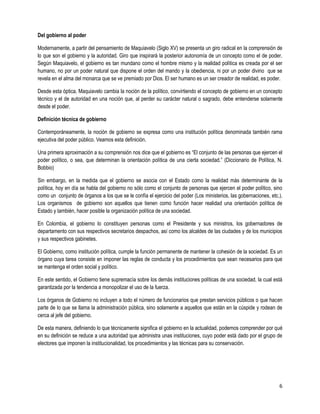 Del gobierno al poder

Modernamente, a partir del pensamiento de Maquiavelo (Siglo XV) se presenta un giro radical en la comprensión de
lo que son el gobierno y la autoridad. Giro que inspirará la posterior autonomía de un concepto como el de poder.
Según Maquiavelo, el gobierno es tan mundano como el hombre mismo y la realidad política es creada por el ser
humano, no por un poder natural que dispone el orden del mando y la obediencia, ni por un poder divino que se
revela en el alma del monarca que se ve premiado por Dios. El ser humano es un ser creador de realidad, es poder.

Desde esta óptica, Maquiavelo cambia la noción de la político, convirtiendo el concepto de gobierno en un concepto
técnico y el de autoridad en una noción que, al perder su carácter natural o sagrado, debe entenderse solamente
desde el poder.

Definición técnica de gobierno

Contemporáneamente, la noción de gobierno se expresa como una institución política denominada también rama
ejecutiva del poder público. Veamos esta definición.

Una primera aproximación a su comprensión nos dice que el gobierno es “El conjunto de las personas que ejercen el
poder político, o sea, que determinan la orientación política de una cierta sociedad.” (Diccionario de Política, N.
Bobbio)

Sin embargo, en la medida que el gobierno se asocia con el Estado como la realidad más determinante de la
política, hoy en día se habla del gobierno no sólo como el conjunto de personas que ejercen el poder político, sino
como un conjunto de órganos a los que se le confía el ejercicio del poder (Los ministerios, las gobernaciones, etc.).
Los organismos de gobierno son aquellos que tienen como función hacer realidad una orientación política de
Estado y también, hacer posible la organización política de una sociedad.

En Colombia, el gobierno lo constituyen personas como el Presidente y sus ministros, los gobernadores de
departamento con sus respectivos secretarios despachos, así como los alcaldes de las ciudades y de los municipios
y sus respectivos gabinetes.

El Gobierno, como institución política, cumple la función permanente de mantener la cohesión de la sociedad. Es un
órgano cuya tarea consiste en imponer las reglas de conducta y los procedimientos que sean necesarios para que
se mantenga el orden social y político.

En este sentido, el Gobierno tiene supremacía sobre los demás instituciones políticas de una sociedad, la cual está
garantizada por la tendencia a monopolizar el uso de la fuerza.

Los órganos de Gobierno no incluyen a todo el número de funcionarios que prestan servicios públicos o que hacen
parte de lo que se llama la administración pública, sino solamente a aquellos que están en la cúspide y rodean de
cerca al jefe del gobierno.

De esta manera, definiendo lo que técnicamente significa el gobierno en la actualidad, podemos comprender por qué
en su definición se reduce a una autoridad que administra unas instituciones, cuyo poder está dado por el grupo de
electores que imponen la institucionalidad, los procedimientos y las técnicas para su conservación.




                                                                                                                   6
 