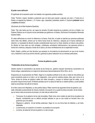 El poder como definición

El significado de la expresión poder nos traslada a los siguientes posibles sentidos:

Poder: "Dominio, imperio, facultad y jurisdicción que uno tiene para mandar o ejecutar una cosa. 2. Fuerza de un
Estado, en especial los militares (...) 5. Fuerza, vigor, capacidad, posibilidad, poderío. 6. Suprema potestad rectora
y coactiva del Estado.”

(Diccionario de la Real Academia Española).

Poder: "Ser más fuerte que otro, ser capaz de vencerle. El poder temporal es el gobierno civil de un Estado. Los
Poderes Públicos son el conjunto de las autoridades que gobiernan un Estado. (Diccionario Enciclopédico Abreviado
Espasa-Calpe).

En estas definiciones es común la referencia a la fuerza. Pues bien, el poder es ejercido por personas poderosas
sobre otras más débiles, primero por la misma fuerza bruta (la violencia) y después por la fuerza ordenada (el
derecho). La necesidad de difundir el poder constantemente hace de él un factor dinámico en toda la vida política.
Su difusión se hace cada vez más compleja y sofisticada, sometiendo históricamente a las personas primero a
través de la violencia y después a través de la cultura y de otras manifestaciones de la subjetividad humana.

Poder, Estado y política son tres términos que expresan Ia circunstancia de denominación en que el ser humano
vive y mediante la cual el que domina difunde y garantiza la plena realización de sus intereses particulares.



                                            Formas de gobierno y poder

Problemática de las formas de gobierno

Intentar resolver lo concerniente a las teorías de las formas de gobierno requiere remontarnos nuevamente a la
Grecia antigua, especialmente en el siglo de la democracia (Aproximadamente 430 al 322 a. de C).

Empecemos por el pensamiento de Platón. Según él, la república perfecta es tan solo un ideal de vida política que
quizá únicamente exista en el cielo o en la imaginación, como guía de nuestras propias vidas, pero nunca en la
Tierra, donde los formas de gobierno reales son todas corruptas y, aunque no siempre igual de malas, no se
encuentra ninguna forma buena. El filósofo pensaba que en su época el ideal de un sistema político y social (politeia
ideal) se encontraba más allá de la historia.

En el libro octavo de la República, su obra política básica, Platón examina las siguientes formas de gobierno, que
están ordenadas sucesivamente de manera creciente, de acuerdo con su grado de abuso de poder, de tal manera
que la menos mala se encuentra al principio y la más mala se halla al final:

        Timocracia. Es el gobierno de los más honorables. Platón toma como modelo de esta forma al gobierno de
        Esparta, considerando que su defecto principal radicaba en que en esa ciudad se honraba más a los
        guerreros que a los sabios.
        Oligarquía o gobierno de las familias poderosas. Según él, es una forma llena de defectos y, por tanto,
        detestable.
        La democracia, en oposición a la anterior, se prestaba a la corrupción.
        La tiranía, de todas las formas de gobierno, la más corrupta.

                                                                                                                     7
 