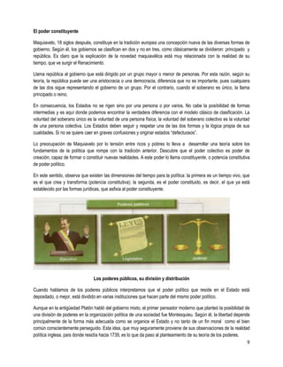 El poder constituyente

Maquiavelo, 18 siglos después, constituye en la tradición europea una concepción nueva de las diversas formas de
gobierno. Según él, los gobiernos se clasifican en dos y no en tres, como clásicamente se dividieron: principado y
república. Es claro que la explicación de la novedad maquiavélica está muy relacionada con la realidad de su
tiempo, que ve surgir el Renacimiento.

Llama república al gobierno que está dirigido por un grupo mayor o menor de personas. Por esta razón, según su
teoría, la república puede ser una aristocracia o una democracia, diferencia que no es importante, pues cualquiera
de las dos sigue representando el gobierno de un grupo. Por el contrario, cuando el soberano es único, la llama
principado o reino.

En consecuencia, los Estados no se rigen sino por una persona o por varios. No cabe la posibilidad de formas
intermedias y es aquí donde podemos encontrar la verdadera diferencia con el modelo clásico de clasificación. La
voluntad del soberano único es la voluntad de una persona física; la voluntad del soberano colectivo es la voluntad
de una persona colectiva. Los Estados deben seguir y respetar una de las dos formas y la lógica propia de sus
cualidades. Si no se quiere caer en graves confusiones y originar estados “defectuosos”.

Lo preocupación de Maquiavelo por lo tensión entre ricos y pobres lo lleva a desarrollar una teoría sobre los
fundamentos de la política que rompe con la tradición anterior. Descubre que el poder colectivo es poder de
creación, capaz de formar o constituir nuevas realidades. A este poder lo llama constituyente, o potencia constitutiva
de poder político.

En este sentido, observa que existen las dimensiones del tiempo para la política: la primera es un tiempo vivo, que
es el que crea y transforma (potencia constitutiva); la segunda, es el poder constituido, es decir, el que ya está
establecido por las formas jurídicas, que asfixia al poder constituyente.




                                Los poderes públicos, su división y distribución

Cuando hablamos de los poderes públicos interpretamos que el poder político que reside en el Estado está
depositado, o mejor, está dividido en varias instituciones que hacen parte del mismo poder político.

Aunque en la antigüedad Platón habló del gobierno mixto, el primer pensador moderno que planteó la posibilidad de
una división de poderes en la organización política de una sociedad fue Montesquieu. Según él, la libertad depende
principalmente de la forma más adecuada como se organice el Estado y no tanto de un fin moral como el bien
común conscientemente perseguido. Esta idea, que muy seguramente proviene de sus observaciones de la realidad
política inglesa, país donde residía hacia 1739, es lo que da paso al planteamiento de su teoría de los poderes.
                                                                                                                 9
 