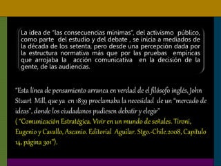 La idea de “las consecuencias mínimas”, del activismo público,
como parte del estudio y del debate , se inicia a mediados de
la década de los setenta, pero desde una percepción dada por
la estructura normativa más que por las pruebas empíricas
que arrojaba la acción comunicativa en la decisión de la
gente, de las audiencias.
“Esta línea de pensamiento arranca en verdad de el filósofo inglés, John
Stuart Mill, que ya en 1839 proclamaba la necesidad de un “mercado de
ideas”, donde los ciudadanos pudiesen debatir y elegir”
( “Comunicación Estratégica. Vivir en un mundo de señales. Tironi,
Eugenio y Cavallo, Ascanio. Editorial Aguilar. Stgo.-Chile.2008, Capítulo
14, página 301”).
 