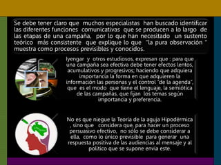 Se debe tener claro que muchos especialistas han buscado identificar
las diferentes funciones comunicativas que se producen a lo largo de
las etapas de una campaña, por lo que han necesitado un sustento
teórico más consistente que explique lo que “la pura observación “
muestra como procesos previsibles y conocidos.
Iyengar y otros estudiosos, expresan que : para que
una campaña sea efectiva debe tener efectos lentos,
acumulativos y progresivos; haciendo que adquiera
importancia la forma en que adquieren la
información las personas y el control “de la agenda”,
que es el modo que tiene el lenguaje, la semiótica
de las campañas, que fijan los temas según
importancia y preferencia.
No es que niegue la Teoría de la aguja Hipodérmica
, sino que considera que, para hacer un proceso
persuasivo efectivo, no sólo se debe considerar a
ella, como lo único previsible para generar una
respuesta positiva de las audiencias al mensaje y al
político que se supone envía este.
 