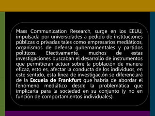 Mass Communication Research, surge en los EEUU,
impulsada por universidades a pedido de instituciones
públicas o privadas tales como empresarios mediáticos,
organismos de defensa gubernamentales y partidos
políticos. Efectivamente, muchos de estas
investigaciones buscaban el desarrollo de instrumentos
que permitieran actuar sobre la población de manera
eficaz, esto es, afectar la conducta de los individuos, en
este sentido, esta línea de investigación se diferenciará
de la Escuela de Frankfurt que habría de abordar el
fenómeno mediático desde la problemática que
implicaría para la sociedad en su conjunto (y no en
función de comportamientos individuales).
 