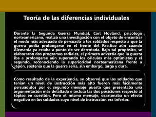 Teoría de las diferencias individuales
Durante la Segunda Guerra Mundial, Carl Hovland, psicólogo
norteamericano, realizó una investigación con el objeto de encontrar
el modo más adecuado de persuadir a los soldados respecto a que la
guerra podía prolongarse en el frente del Pacífico aún cuando
Alemania ya estaba a punto de ser derrotada. Bajo tal propósito, se
elaboraron dos programas radiales, el primero advertía que la guerra
iba a prolongarse aún superando los cálculos más optimistas y el
segundo, reconociendo la superioridad norteamericana frente a
Japón, sostenía que la guerra sería, sin embargo, larga y dura.
Como resultado de la experiencia, se observó que los soldados que
tenían un nivel de instrucción más alto fueron más fácilmente
persuadidos por el segundo mensaje puesto que presentaba una
argumentación más detallada e incluía las dos posiciones respecto al
tópico en cuestión. Pero el mismo mensaje, ocasionaba un efecto
negativo en los soldados cuyo nivel de instrucción era inferior.
 