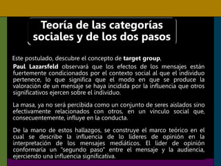 Teoría de las categorías
sociales y de los dos pasos
Este postulado, descubre el concepto de target group,
Paul Lazarsfeld observará que los efectos de los mensajes están
fuertemente condicionados por el contexto social al que el individuo
pertenece, lo que significa que el modo en que se produce la
valoración de un mensaje se haya incidida por la influencia que otros
significativos ejercen sobre el individuo.
La masa, ya no será percibida como un conjunto de seres aislados sino
efectivamente relacionados con otros, en un vínculo social que,
consecuentemente, influye en la conducta.
De la mano de estos hallazgos, se construye el marco teórico en el
cual se describe la influencia de lo líderes de opinión en la
interpretación de los mensajes mediáticos. El lider de opinión
conformaría un "segundo paso" entre el mensaje y la audiencia,
ejerciendo una influencia significativa.
 
