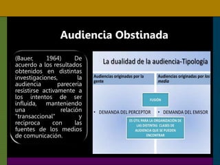 Audiencia Obstinada
(Bauer, 1964) De
acuerdo a los resultados
obtenidos en distintas
investigaciones, la
audiencia parecería
resistirse activamente a
los intentos de ser
influida, manteniendo
una relación
"transaccional" y
recíproca con las
fuentes de los medios
de comunicación.
 