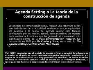 Agenda Setting o La teoría de la
construcción de agenda
Los medios de comunicación social, realizan una cobertura de los
acontecimientos de la actualidad, realizando una jerarquización.
De acuerdo a la teoría de agenda setting este temario
configurado por los medios, tendrá, necesariamente, un impacto
en la audiencia. Esta linea, que ha generado el movimiento más
significativo dentro de la mass communication research, fue
introducida en 1972 por Mc Combs y Shaw, en su artículo The
agenda Setting Function of the Mass Media.
Wolf (1985) puntualiza que el modelo de agenda setting, al describir la influencia de
los medios en el modo en que el destinatario organiza sus propio conocimiento y la
imagen de la realidad social, está muy próximo a la semiótica, de hecho, existirían
una serie de cuestiones comunes como el estudio de las estrategias textuales, la
tipología de los discursos o los procesos de comprensión y recordación textual.
 