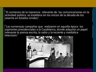 “El comienzo de la injerencia relevante de las comunicaciones en la
actividad política, se establece en los inicios de la década de los
sesenta en Estados Unidos”.
“Las numerosas campañas que realizaron en aquella época los
aspirantes presidenciales a la Casablanca, donde adquirió un papel
relevante la prensa escrita, la radio y la reciente y mediática
televisión.”
 
