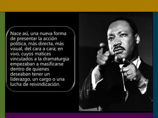 Nace así, una nueva forma
de presentar la acción
política, más directa, más
visual, del cara a cara; en
vivo, cuyos matices
vinculados a la dramaturgia
empezaban a masificarse
dentro de quienes
deseaban tener un
liderazgo, un cargo o una
lucha de reivindicación.
 