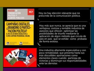 Hoy no hay elección relevante que no
prescinda de la comunicación política.
Hoy más que nunca, se aprecia que es una
ventajosa, costosa y rentable industria de
asesores que ofrecen optimizar las
posibilidades de triunfo mediante la
aplicación de algún método que circula de
país en país que se exhibe como probada
de forma exitosa.
Una industria altamente especulativa y con
poca rentabilidad, que presenta hasta sus
más discutibles aportaciones como
elementos claves cuando participa de
victorias y disminuye sus responsabilidades
ante las derrotas
 