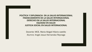 POLÍTICA Y DIPLOMACIA EN LA SALUD INTERNACIONAL
FINANCIAMIENTO DE LA SALUD INTERNACIONAL
DERECHO EN LA SALUD INTERNACIONAL
EQUIDAD EN SALUD
JUSTICIA SOCIAL EN SALUD INTERNACIONAL
Docente: MCE. Maria Abigail Hilario castillo
Alumno: Angel Josue Hernandez Reynaga
 