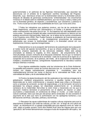 3
gubernamentales y en poltronas de las Agencias Internacionales, que esconden las
desventuras con el antídoto de la legitimación científico tecnológica del Progreso-
Desarrollo, cuya desmesura arrasa con la biodiversidad natural y la diversidad cultural.
Después de décadas de generosas contribuciones “ambientalizadas” nos encontramos
inmersos en el debate sobre la viabilidad planetaria, que nos incluya a todos y todas junto
con la diversidad genética, de especies y ecosistémicas, que caracteriza y potencia lo
vivo. Punto crucial que se abre hacia posibilidades de futuro, que nunca será único.
7-Todos los indicadores que podamos construir, aún los de los cenáculos del
Poder Hegemónico, confirman que Latinoamérica y el Caribe y el planeta en general,
están inmensamente más pobre que en los ´70. Sus espacios han sido depredados como
nunca antes. Conspicuos templos del saber mecanicista profundizaron su alianza con los
poderes económicos internacionales. Nada más ver el apoyo de los centros universitarios
a los Proyectos como IIRSA, Plan Puebla Panamá, la aceptación de financiamiento para
emprendimientos universitarios y de investigaciones provenientes de empresas
globalizadas que arrasan la biodiversidad natural y la diversidad cultural con sus
explotaciones mineras y agrarias transgenizadas.
8-Iberoamérica no es la excepción del fenómeno de subordinación de la educación
al núcleo fuerte del aparato tecnocientífico, al que se ofrecen privilegios inéditos y en
ocasiones amparos especiales de las estructuras estatales. Sobre este paisaje
anonadado se desboca la tragedia, al ritmo obsceno del aniquilamiento de la
interculturalidad, corazón vivificante de la Educación Ambiental. Ocurre que “un fantasma
sobrevuela el planeta: el fantasma de la xenofobia”. Cada día la prensa de la región es un
compendio de la exclusión, de la pobreza, del miedo, de la evaporación de identidades
múltiples y ecosistemas diversos, cartografiando impiadosamente la naturaleza nuestros
tiempos violentos e inciertos.
9-Los dogmas establecidos trepidan ante las turbulencias de la Crisis Ambiental.
La pesadilla está presente a pesar de muchos discursos que, en no pocas ocasiones, se
revisten con ropajes supuestamente progresistas e innovadores, pero que
indefectiblemente terminan por recitar el discurso de la “colonialidad del Poder, de la
colonialidad del Saber y de la colonialidad del Ser”.
10-Frente a la desterritorialización del Ser acelerada en las matrices amargas de la
globalización neoliberal propugnamos acercarnos a aquellas fuentes que fueran
desterradas por la visión unidimensional, y recuperar desde esas orillas a la Educación
como un proceso de corrección, es decir de reaprendizaje, y no de formación, tal como lo
planteaban los antiguos griegos, tan vilipendiado posteriormente en la atmósfera
cartesiana de la modernidad. Derrumbar la visión lineal y mecanicista con los que la
educación moderna domesticó al pensamiento con el objetivo de imponer un saber
acumulativo y matematizado, en condiciones de reflejar un mundo, un orden natural y
cultural cosificado. Claro que este giro del pensar abrirá vendavales. En eso consistirá el
argumento de la obra que narre la confrontación con los apotegmas kantianos y sus
derivaciones científicas, culturales, políticas y económicas.
11-Recuperar las aguas subterráneas de nuestras culturas originarias para que la
esquizofrenia occidental, que oxidó las culturas y el Ser, con el fango de una cultura de
“cosas”, se retransforme en un paisaje sustentable para que sepamos como es “estar no
más”, según el pueblo aymará. Como dice Rodolfo Kush atiza las fraguas para que una
“geocultura” del hombre latinoamericano conjugue el acto de recuperación del sujeto y de
 