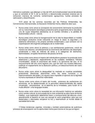 5
kilómetros cuadrados, que albergan a más del 40% de la biodiversidad natural del planeta
y que ve sometido el 30 % de su territorio a descomunales procesos erosivos por la
extracción intensiva de nutriente, contaminación agroquímica, fuertes procesos de
salinización y desertificación.
16-A pesar de los caminos recorridos por las Políticas Ambientales, las
Convenciones Internacionales, la Educación Ambiental misma, debemos decir que:
• Nunca antes como ahora la concepción de conocimiento dominante ha producido
con su instrumentación tecnológica productiva tanto arrasamiento de la naturaleza,
una de cuyas fotografías planetarias es el Cambio Climático y la pérdida de
biodiversidad cultural – natural.
• Nunca antes como ahora la transgenización de la vida ha desarrollado un modelo
tecnológico productivo brutal colocando en riesgo la salud, la seguridad y la
soberanía alimentaria y los propios sentidos existenciales y que contaran con la
coparticipación del engendro pedagógico de la modernidad.
• Nunca antes como ahora la pobreza y sus estribaciones posteriores, creció de
manera tan obscena, simultáneamente al crecimiento del definitivo del desempleo,
condenando a miles de millones de seres a la categorías de deshechos,
desheredados, arrojados literalmente del paraíso terrenal.
• Nunca antes como ahora el imperio del individualismo posesivo ha producido tanto
desencanto y desolación, especialmente en las ciudades, verdaderos “híbridos
innombrables”, donde el crecimiento del miedo y la ignorancia del otro, el no
reconocimiento del otro como legítimo otro, que tan bien nos muestra Maturana,
codifican el mapeamiento de la disolución política y el desconocimiento del rostro
del prójimo.
• Nunca antes como ahora la desigualdad ha medrado en nuestras sociedades
produciendo diferencias abismantes entre los seres humanos y la
hiperconcetración del poder y la riqueza hace imposible el ejercicio de la dignidad
humana expresada en derechos inalienables.
• Nunca antes como ahora el teatro del mundo, prisionero de cavilaciones sin
añoranzas, se ha desbarrancado en la penumbra desterritorializada del capital
virtualizado, extraviándose en el laberinto de la inmediatez, para hundir en la
muda aflicción a los lenguajes locales.
• Nunca antes como ahora la necesidad de una bifurcación histórica se radicaliza
como cambio cultural, la encrucijada de la crisis ambiental se abre hacia territorios
inéditos, cuya exploración deberemos hacer a contracorriente del discurso único,
abandonando el desierto en que nos sojuzgó la razón pragmática, para que sus
desterrados y silenciados recuperen la voz y resemanticen al mundo desde la
sacralidad de la vida.
17-Estas tendencias urgentes, inmorales y también potenciadoras de auténticos
procesos de emancipación son la oportunidad misma para futuros en los que se logren:
 
