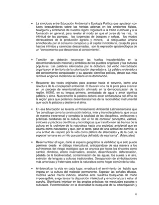 6
• La simbiosis entre Educación Ambiental y Ecología Política que ayudarán con
luces descubridoras sobre las heridas abiertas en los ambientes físicos,
biológicos y simbólicos de nuestra región. Ingresará a la trama curricular y a la
formación en general, para revelar el modo en que el curso de los ríos, la
infinitud de las pampas, las turgencias de bosques y selvas, los modos
devastadores de la producción agraria y minera, la desigualdad urbana
enmohecida por el consumo conspicuo y el capital inmobiliario, catapulta para
hastíos infinitos y carencias descarnadas, son la expresión epistemológica de
un “conocimiento que desconoce al conocimiento”.
• También se deberán reconocer las huellas insustentables en la
desterritorialización material y simbólica de los pueblos originales y las culturas
populares. Las palabras silenciadas por la dictadura del verbo mercadizado
organizaron el territorio de la colonización depredadora. La palabra ordenadora
del conocimiento conquistador y su aparato científico político, desde sus más
remotos orígenes modernos se solaza en la dominación.
• Recuperar las voces originales para avanzar hacia el porvenir, como una
relectura de la complejidad ambiental. El Guaraní nos da la pista para avanzar
en un proceso de reterritorialización afirmado en la democratización de la
región. ÑEÑÉ, en su lengua primera, arrebatada de agua y amor significa
palabra y alma. Nuevamente la palabra deberá estar embarazada del alma de
la región para que podamos desembarazarnos de la racionalidad instrumental
que vacía la palabra y destierra el alma.
• En esa bifurcación se levanta el Pensamiento Ambiental Latinoamericana que
“se constituye como la construcción teórica, inter y transdisciplinaria, que cruza
de manera transversal y compleja la totalidad de las disciplinas, profesiones y
prácticas cotidianas de la cultura, con el fin de construir conceptos, valores,
símbolos y prácticas científicas y tecnológicas que transformen las tramas de la
cultura en la urdimbre de la naturaleza hacia una sociedad ambiental que se
asuma como naturaleza y que, por lo tanto, pase de una actitud de dominio, a
una actitud de respeto por la vida como plétora de alteridades y de la cual, la
especie humana es un hilo que participa del tejido de esa trama”. (Manizales)
• Resemantizar el lugar, darle al espacio geográfico la visibilidad que sólo puede
germinar desde el diálogo intercultural, anticipándose de esa manera a los
sufrimientos del riesgo ecológico que se anuncia por todos los rincones como
cambio climático, efecto invernadero, erosión, desertificación, deforestación,
pérdida de la biodiversidad, contaminación de las aguas, los suelos y el aire,
extinción de lenguas y culturas tradicionales. Desaparición de simbolizaciones
más amorosas y fraternales sobre la naturaleza como hogar común de la vida.
• Ambientalizar la vida en cada lugar, erradicará el sentimiento de baldío que
impera en la cultura del malestar permanente. Sopesar las señales difusas,
muchas veces meros indicios, abiertas ante nuestras búsquedas de modo
imperceptible, exige tensar la disposición intelectual y emocional para estar al
acecho. Significará imbricar en las propias prácticas los mestizajes sociales y
culturales. Reterritorializar en la diversidad la búsqueda de la emancipación y
 