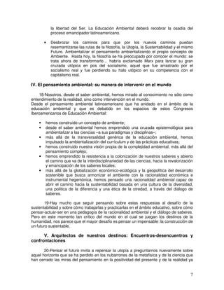 7
la libertad del Ser. La Educación Ambiental deberá recobrar la osadía del
proceso emancipador latinoamericano.
• Desbrozar los caminos para que por los nuevos caminos puedan
resemantizarse las rutas de la filosofía, la Utopía, la Sustentabilidad y el mismo
Futuro. Ambientalizar el pensamiento ambientalizando el propio concepto de
Ambiente. Hasta hoy, la filosofía se ha preocupado por conocer el mundo: se
trata ahora de transformarlo… habría exclamado Marx para lanzar su gran
cruzada utópica en pos del socialismo, aquel que fue arrastrado por el
socialismo real y fue perdiendo su halo utópico en su competencia con el
capitalismo real.
IV. El pensamiento ambiental: su manera de intervenir en el mundo
18-Nosotros, desde el saber ambiental, hemos mirado al conocimiento no sólo como
entendimiento de la realidad, sino como intervención en el mundo.
Desde el pensamiento ambiental latinoamericano que ha anidado en el ámbito de la
educación ambiental y que es debatido en los espacios de estos Congresos
Iberoamericanos de Educación Ambiental:
• hemos construido un concepto de ambiente;
• desde el saber ambiental hemos emprendido una cruzada epistemológica para
ambientalizar a las ciencias –a sus paradigmas y disciplinas–;
• más allá de la transversalidad genérica de la educación ambiental, hemos
impulsado la ambientalización del currículum y de las prácticas educativas;
• hemos construido nuestra visión propia de la complejidad ambiental, más allá del
pensamiento complejo;
• hemos emprendido la resistencia a la colonización de nuestros saberes y abierto
el camino que va de la interdisciplinariedad de las ciencias, hacia la revalorización
y emancipación de los saberes locales;
• más allá de la globalización económico-ecológica y la geopolítica del desarrollo
sostenible que busca armonizar el ambiente con la racionalidad económica e
instrumental hegemónica, hemos pensado una racionalidad ambiental capaz de
abrir el camino hacia la sustentabilidad basada en una cultura de la diversidad,
una política de la diferencia y una ética de la otredad, a través del diálogo de
saberes.
19-Hay mucho que seguir pensando sobre estas respuestas al desafío de la
sustentabilidad y sobre cómo trabajarlas y practicarlas en el ámbito educativo, sobre cómo
pensar-actuar-ser en una pedagogía de la racionalidad ambiental y el diálogo de saberes.
Pero en este momento tan crítico del mundo en el cual se juegan los destinos de la
humanidad, nos parece que el mayor desafío es pensar un impensable: la construcción de
un futuro sustentable.
V. Arquitectos de nuestros destinos: Encuentros-desencuentros y
confrontaciones
20-Pensar el futuro invita a repensar la utopía a preguntarnos nuevamente sobre
aquel horizonte que se ha perdido en los nubarrones de la metafísica y de la ciencia que
han cerrado las miras del pensamiento en la positividad del presente y de la realidad ya
 