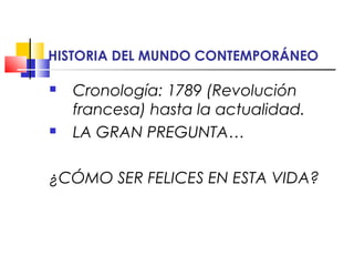 HISTORIA DEL MUNDO CONTEMPORÁNEO 
 Cronología: 1789 (Revolución 
francesa) hasta la actualidad. 
 LA GRAN PREGUNTA… 
¿CÓMO SER FELICES EN ESTA VIDA? 
 