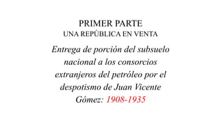 PRIMER PARTE
UNA REPÚBLICA EN VENTA
Entrega de porción del subsuelo
nacional a los consorcios
extranjeros del petróleo por el
despotismo de Juan Vicente
Gómez: 1908-1935
 