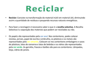 Reciclar: Consiste na transformação do material inútil em material útil, diminuindo assim a quantidade de resíduos e poupando recursos naturais energéticos.Para fazer a reciclagem é necessário saber o que é a recolha selectiva. A Recolha Selectiva é a separação dos materiais que podem ser reciclados ou não. Os papéis são representados pela cor azul. Nos contentores, podes colocar revistas, jornais, papel de escrita e embrulho, os plásticos e os metais são representados pela cor amarela. Colocam-se nos contentores embalagens e sacos de plásticos, latas de conserva e latas de bebidas e os vidros são representados pela cor verde. As garrafas, frascos e boiões vão para os contentores. Lâmpadas, loiça, vidros de janela.