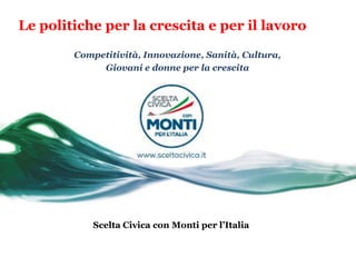 Le politiche per la crescita e per il lavoro

        Competitività, Innovazione, Sanità, Cultura,
             Giovani e donne per la crescita




            Scelta Civica con Monti per l’Italia
 