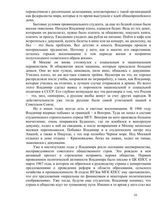переводчиком с различными делегациями, контактировал с такой организацией
как федералисты мира, которые в то время выступали с идей общеевропейского
дома.
     Бытовые условия провинциального студента, да еще из бедной семьи были
весьма тяжелыми. Питался Владимир плохо, одевался бедно. Ведь из тех денег,
которыми он располагал, нужно было платить за общежитие, покупать книги,
платить за проезд. Ежедневно уходило два рубля на питание. Пойти в кафе или
встретиться с девушкой, купить билеты в кино или на концерт, на дискотеку, на
бал – это была проблема. Все детство и юность Владимира прошли в
материальных трудностях. Поэтому у него, как и многих его сверстников,
осталось горькое воспоминание о том периоде жизни и неприятие
полуголодного «советского образа жизни».
     В Москве он вновь столкнулся с социальным и национальным
неравенством. В общежитии жили нацмены, которым присылали большие
деньги. Они во всю гуляли, шиковали, пили вино, общались с девушками.
Учились плохо, но им все-таки ставили тройки. Несмотря на это, их хорошо
распределяли после учебы, направляли на загранработу, а таких, как Владимир,
которые учились на отлично, в лучшем случае отправляли в армию. Из всего
этого Владимир сделал вывод о порочности национальной и социальной
политики в СССР. Его глубоко возмущали все эти разговоры о том, что Россия
– это, мол, «империя», а русские якобы живут за счет других народов. В
действительности уже тогда русские были самой угнетаемой нацией в
Советском Союзе.
     Но о юных годах всегда есть и светлые воспоминания. В 1966 году
Владимир впервые побывал за границей – в Венгрии. Туда он попал в составе
студенческого строительного отряда МГУ. Венгрия на него произвела большое
впечатление, очень понравился Будапешт, где он влюбился в венгерскую
девушку, ходил к ней на свидания, а после возвращения в Москву несколько
месяцев переписывался. Побывал Владимир и в студенческом лагере под
Анапой, а также в Пицунде, с тех пор полюбил Черное море. Под Москвой
отдыхал в доме отдыха – Красновидово, бегал на лыжах, ходил на танцы,
знакомился с девушками.
     Уже в институтские годы у Владимира росло осознание несовершенства,
несправедливости советского общественного строя. Это рождало в нем
активный протест и стремление исправить пороки общества. Первым
проявлением политической активности Владимира было письмо в ЦК КПСС в
марте 1967 года, в котором он обратился к руководству страны с конкретными
предложениями о проведении реформ в области образования, сельского
хозяйства и промышленности. В отделе ВУЗов МГК КПСС ему «разъяснили»,
что его предложения «нереальны по финансовым и некоторым политическим
соображениям». Уже тогда, будучи еще студентом, Владимир понимал, что
страна и общество идут по тупиковому пути. Именно в то время у него стал все

                                                                  10
 