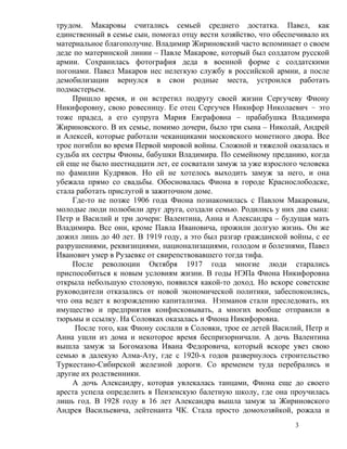 трудом. Макаровы считались семьей среднего достатка. Павел, как
единственный в семье сын, помогал отцу вести хозяйство, что обеспечивало их
материальное благополучие. Владимир Жириновский часто вспоминает о своем
деде по материнской линии – Павле Макарове, который был солдатом русской
армии. Сохранилась фотография деда в военной форме с солдатскими
погонами. Павел Макаров нес нелегкую службу в российской армии, а после
демобилизации вернулся в свои родные места, устроился работать
подмастерьем.
     Пришло время, и он встретил подругу своей жизни Сергучеву Фиону
Никифоровну, свою ровесницу. Ее отец Сергучев Никифор Николаевич – это
тоже прадед, а его супруга Мария Евграфовна – прабабушка Владимира
Жириновского. В их семье, помимо дочери, было три сына – Николай, Андрей
и Алексей, которые работали чеканщиками московского монетного двора. Все
трое погибли во время Первой мировой войны. Сложной и тяжелой оказалась и
судьба их сестры Фионы, бабушки Владимира. По семейному преданию, когда
ей еще не было шестнадцати лет, ее сосватали замуж за уже взрослого человека
по фамилии Кудрявов. Но ей не хотелось выходить замуж за него, и она
убежала прямо со свадьбы. Обосновалась Фиона в городе Краснослободске,
стала работать прислугой в зажиточном доме.
     Где-то не позже 1906 года Фиона познакомилась с Павлом Макаровым,
молодые люди полюбили друг друга, создали семью. Родились у них два сына:
Петр и Василий и три дочери: Валентина, Анна и Александра – будущая мать
Владимира. Все они, кроме Павла Ивановича, прожили долгую жизнь. Он же
дожил лишь до 40 лет. В 1919 году, а это был разгар гражданской войны, с ее
разрушениями, реквизициями, национализациями, голодом и болезнями, Павел
Иванович умер в Рузаевке от свирепствовавшего тогда тифа.
     После революции Октября 1917 года многие люди старались
приспособиться к новым условиям жизни. В годы НЭПа Фиона Никифоровна
открыла небольшую столовую, появился какой-то доход. Но вскоре советские
руководители отказались от новой экономической политики, забеспокоились,
что она ведет к возрождению капитализма. Нэпманов стали преследовать, их
имущество и предприятия конфисковывать, а многих вообще отправили в
тюрьмы и ссылку. На Соловках оказалась и Фиона Никифоровна.
      После того, как Фиону сослали в Соловки, трое ее детей Василий, Петр и
Анна ушли из дома и некоторое время беспризорничали. А дочь Валентина
вышла замуж за Богомазова Ивана Федоровича, который вскоре увез свою
семью в далекую Алма-Ату, где с 1920-х годов развернулось строительство
Туркестано-Сибирской железной дороги. Со временем туда перебрались и
другие их родственники.
     А дочь Александру, которая увлекалась танцами, Фиона еще до своего
ареста успела определить в Пензенскую балетную школу, где она проучилась
лишь год. В 1928 году в 16 лет Александра вышла замуж за Жириновского
Андрея Васильевича, лейтенанта ЧК. Стала просто домохозяйкой, рожала и
                                                                  3
 