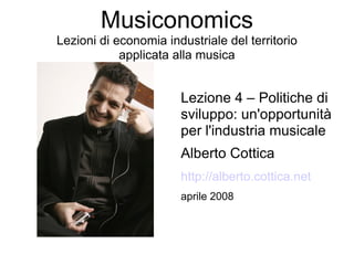 Musiconomics
Lezioni di economia industriale del territorio
            applicata alla musica


                       Lezione 4 – Politiche di
                       sviluppo: un'opportunità
                       per l'industria musicale
                       Alberto Cottica
                       http://alberto.cottica.net
                       aprile 2008
 