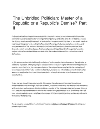 The Unbridled Politician: Master of a
Republic or a Republic's Demise? Part
II
Perhapsone inall our largestissueswithpoliticsinAmericaisthatso much toomany folksmistake
political discussionasacontestof winningandlosingamongcandidates once the $64000 loserisyou
the citizens.thatisa troublesome pill toswallow foraformerrepubliclikethe u. s.because itstandsas
incontrovertible proof of itsending.It'sAssociate inNursingunfortunaterealityhowevertrue,and
largelyasa resultof the businessof the politicianinitialandforemostisobtainingelectoral,that
dependsentirelyonmakingdispute.Thatbasicallymakesthe politicianthe firstagentof unrestin
yankee societyfrequentlydividingandseparatingthe yankee individualsintoarelentlessstate of
disfunction.
In thissectionwe'll establishabiggerfoundationof understandingforthe businessof the politicianto
additional reposeon.whengraspingthe ideasconferredhere you'll higherdifferentiate the politician's
qualitiesfromthe alotof fascinatingattributesof the national leader.Andwithinthe method,you'll
become aware thatthere'sthe nextlevel of conduct,moralityandethicstobe demandedfromwhat
was once thoughtof a shortlivedcivicresponsibilityashostile abusinessof profitable andshady
opportunities.
To get started,thoughit'sstrictlytutorial,thinkaboutthe subsequenttheoretical thoughtand
therefore the trainof thinkingitproduces.Butfirst,topeople whodismissthe theoreticalasmere folly
withconjecture andcontempt,detainmindthatanumberof the globe'sgreatestandbravestthinkers
like Locke andPresidentandPaine showedthe worlditsolelybecomesaa lotof excellentplace if we
have a tendencytodreama a lotof excellentdream.It'sthereinspiritthenthatwe have atendencyto
thinkaboutthe following:
There wouldbe nowouldlike forelectionsif mosteverybodywere happyandhappywithsittingand
powerful politicians.
 